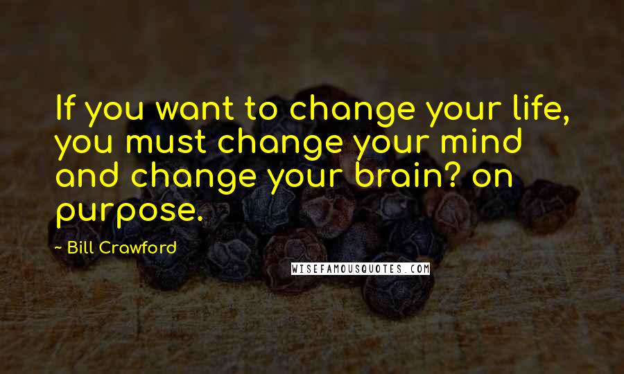 Bill Crawford Quotes: If you want to change your life, you must change your mind and change your brain? on purpose.