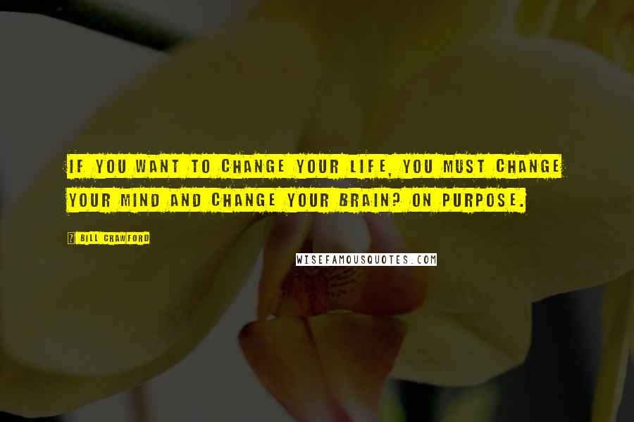 Bill Crawford Quotes: If you want to change your life, you must change your mind and change your brain? on purpose.