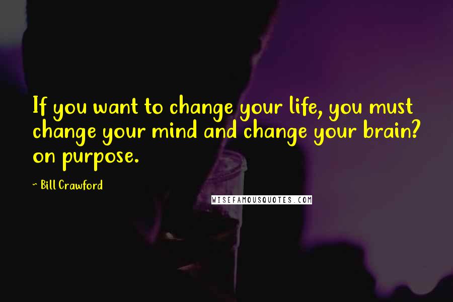 Bill Crawford Quotes: If you want to change your life, you must change your mind and change your brain? on purpose.