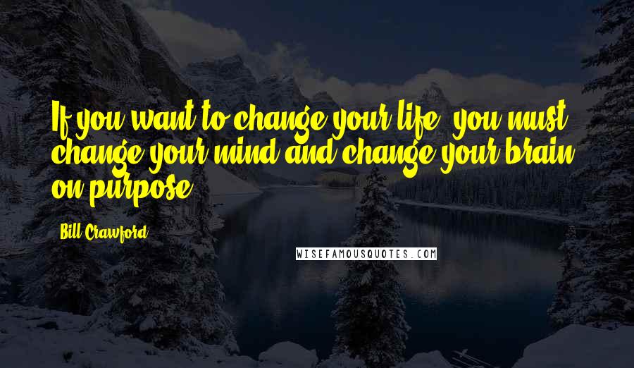 Bill Crawford Quotes: If you want to change your life, you must change your mind and change your brain? on purpose.