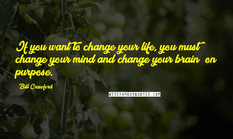 Bill Crawford Quotes: If you want to change your life, you must change your mind and change your brain? on purpose.