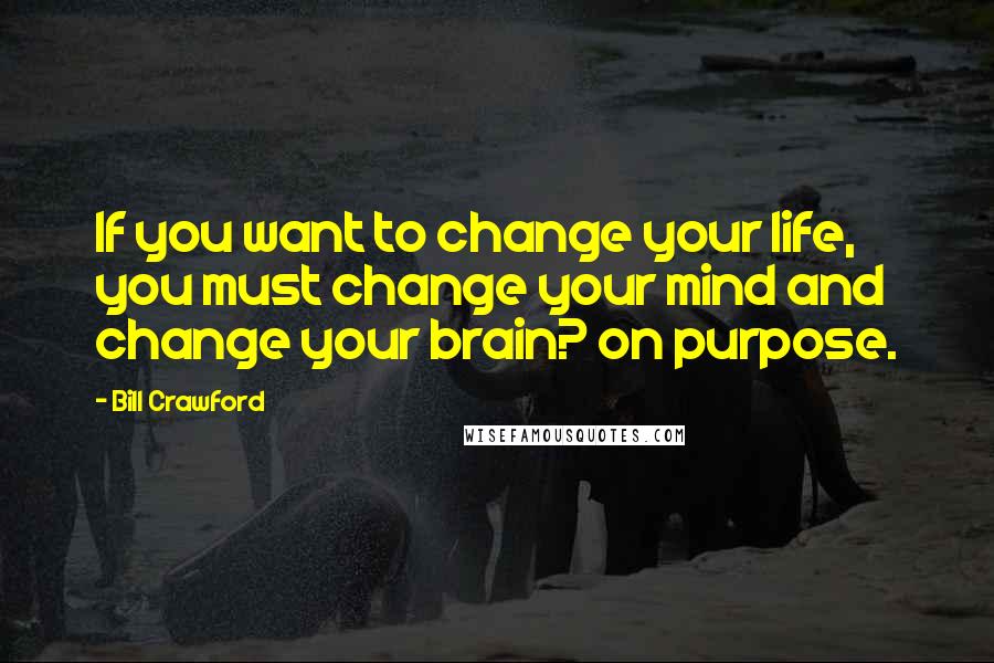 Bill Crawford Quotes: If you want to change your life, you must change your mind and change your brain? on purpose.