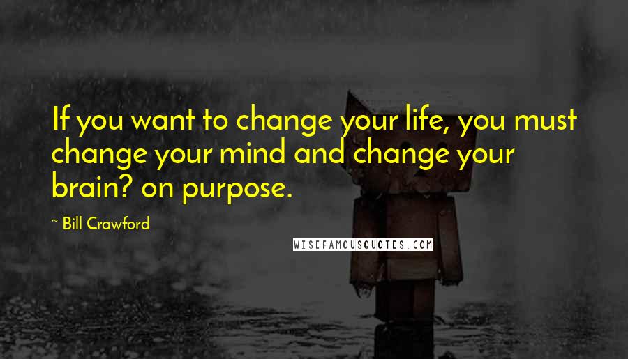 Bill Crawford Quotes: If you want to change your life, you must change your mind and change your brain? on purpose.