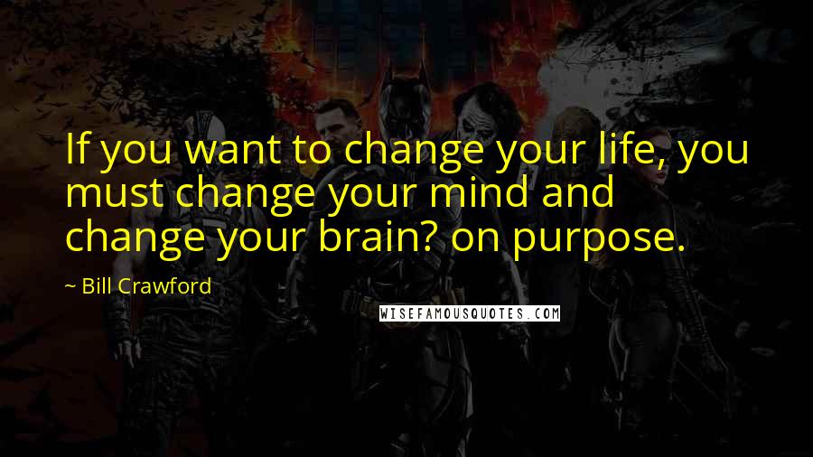 Bill Crawford Quotes: If you want to change your life, you must change your mind and change your brain? on purpose.