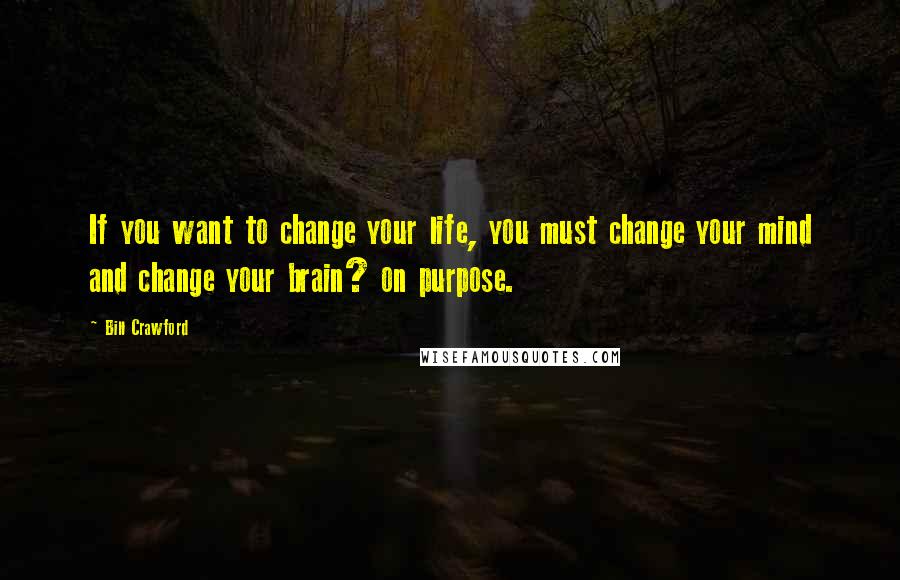 Bill Crawford Quotes: If you want to change your life, you must change your mind and change your brain? on purpose.