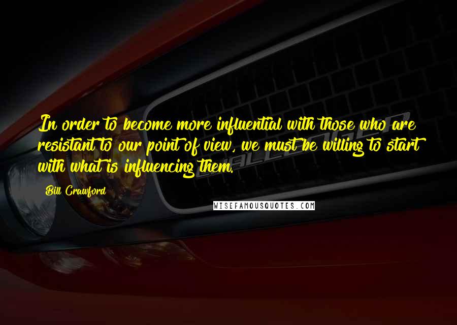 Bill Crawford Quotes: In order to become more influential with those who are resistant to our point of view, we must be willing to start with what is influencing them.