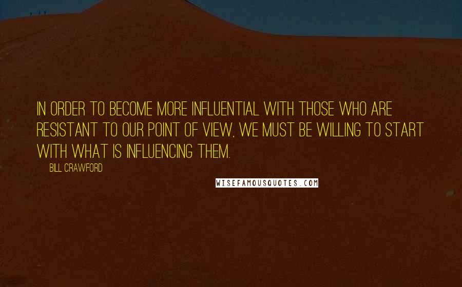 Bill Crawford Quotes: In order to become more influential with those who are resistant to our point of view, we must be willing to start with what is influencing them.