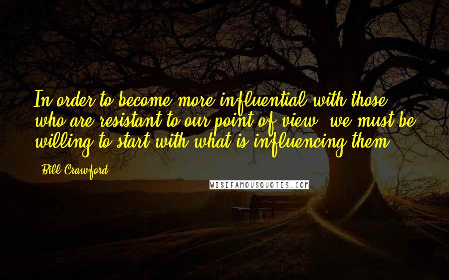 Bill Crawford Quotes: In order to become more influential with those who are resistant to our point of view, we must be willing to start with what is influencing them.