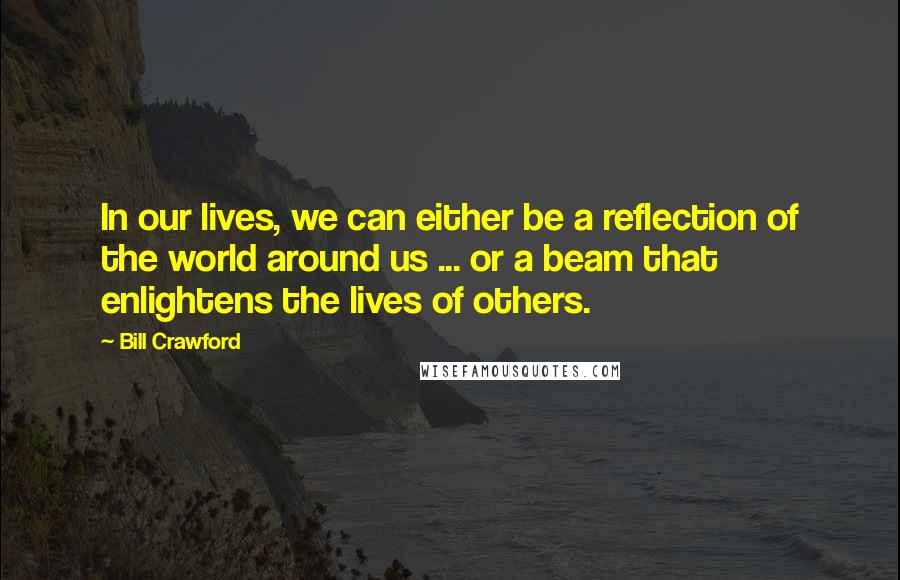 Bill Crawford Quotes: In our lives, we can either be a reflection of the world around us ... or a beam that enlightens the lives of others.