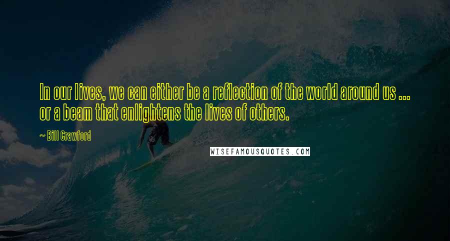 Bill Crawford Quotes: In our lives, we can either be a reflection of the world around us ... or a beam that enlightens the lives of others.