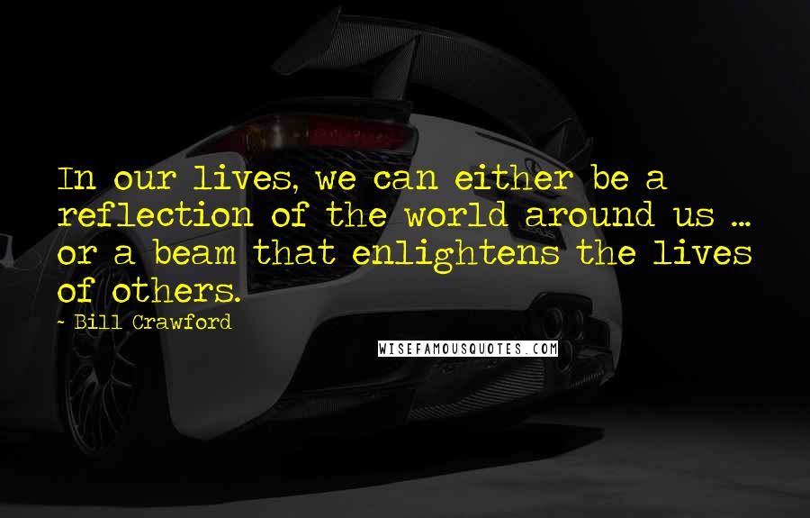 Bill Crawford Quotes: In our lives, we can either be a reflection of the world around us ... or a beam that enlightens the lives of others.