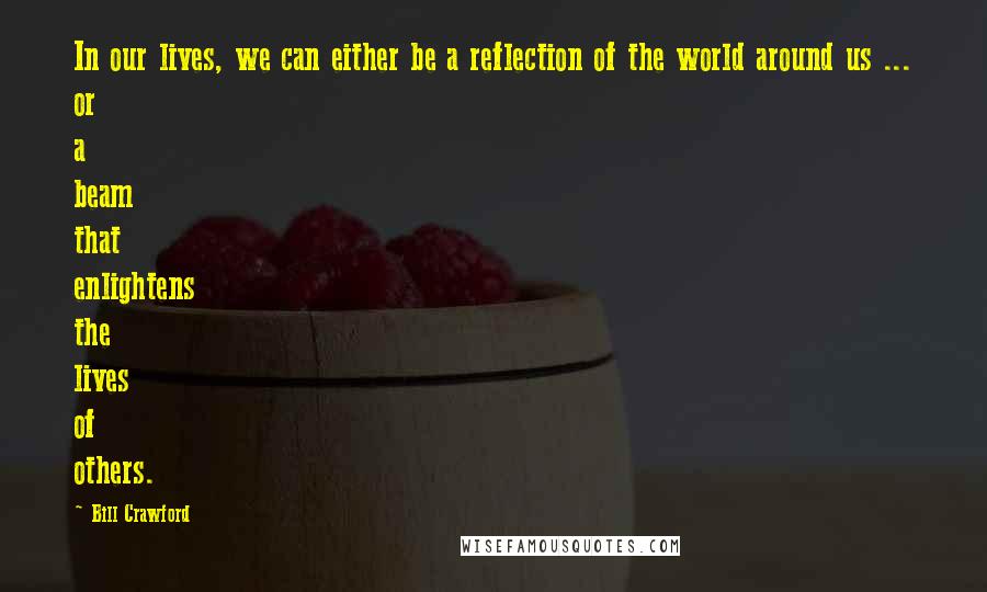 Bill Crawford Quotes: In our lives, we can either be a reflection of the world around us ... or a beam that enlightens the lives of others.