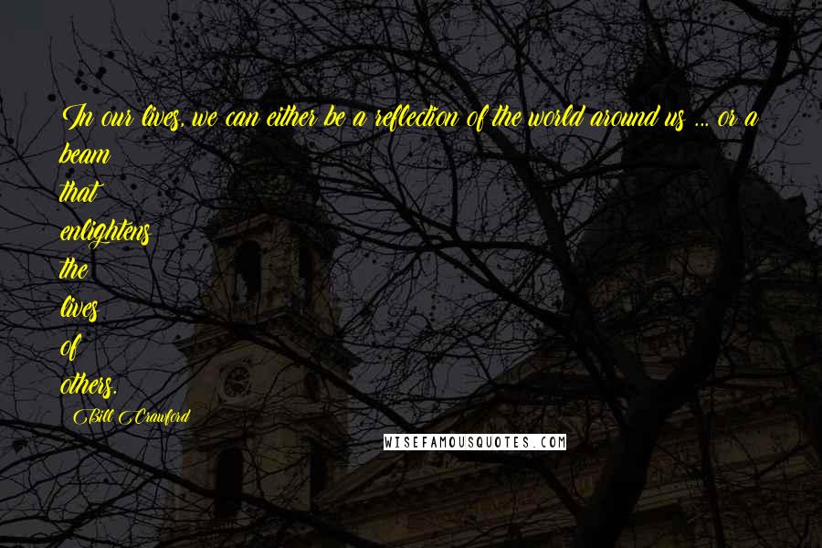 Bill Crawford Quotes: In our lives, we can either be a reflection of the world around us ... or a beam that enlightens the lives of others.