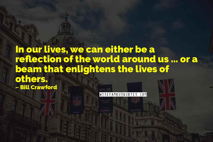 Bill Crawford Quotes: In our lives, we can either be a reflection of the world around us ... or a beam that enlightens the lives of others.