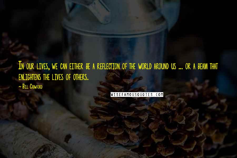 Bill Crawford Quotes: In our lives, we can either be a reflection of the world around us ... or a beam that enlightens the lives of others.
