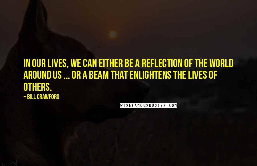 Bill Crawford Quotes: In our lives, we can either be a reflection of the world around us ... or a beam that enlightens the lives of others.