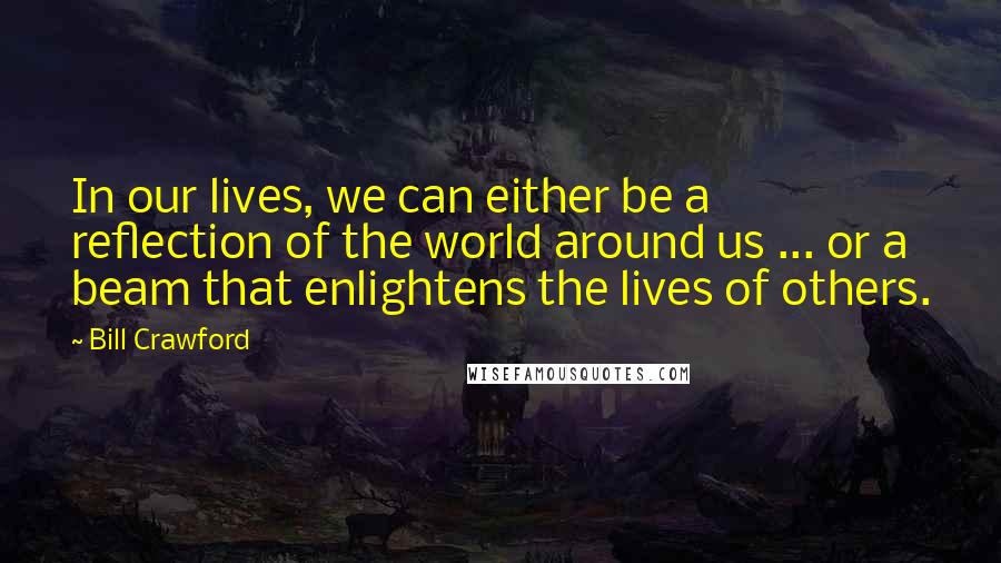 Bill Crawford Quotes: In our lives, we can either be a reflection of the world around us ... or a beam that enlightens the lives of others.