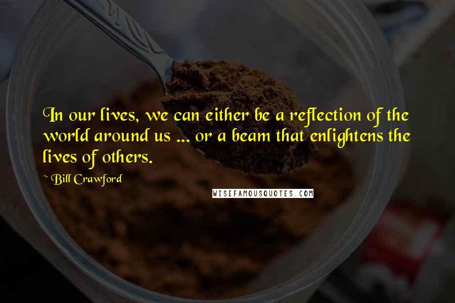 Bill Crawford Quotes: In our lives, we can either be a reflection of the world around us ... or a beam that enlightens the lives of others.