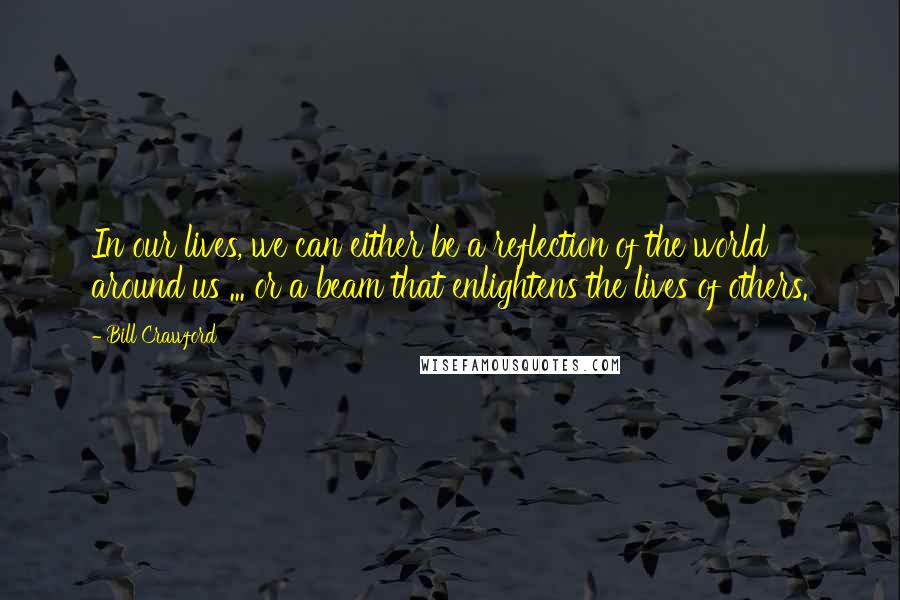 Bill Crawford Quotes: In our lives, we can either be a reflection of the world around us ... or a beam that enlightens the lives of others.