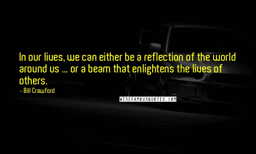 Bill Crawford Quotes: In our lives, we can either be a reflection of the world around us ... or a beam that enlightens the lives of others.