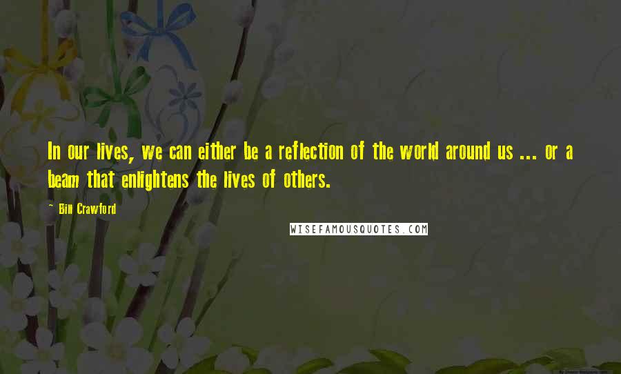 Bill Crawford Quotes: In our lives, we can either be a reflection of the world around us ... or a beam that enlightens the lives of others.