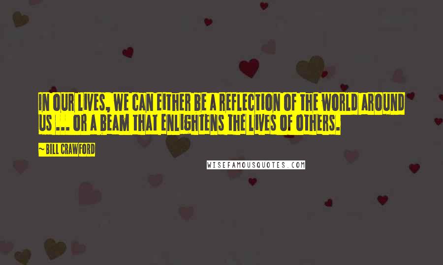 Bill Crawford Quotes: In our lives, we can either be a reflection of the world around us ... or a beam that enlightens the lives of others.