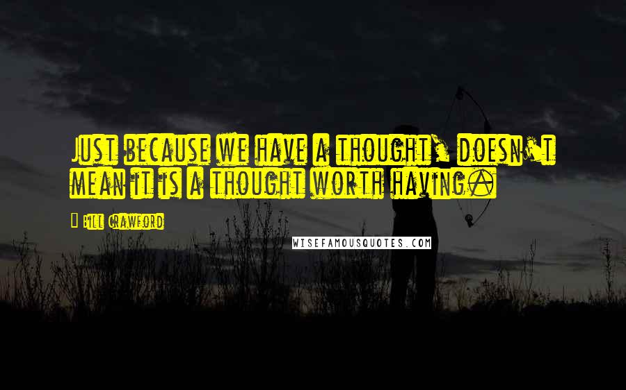 Bill Crawford Quotes: Just because we have a thought, doesn't mean it is a thought worth having.