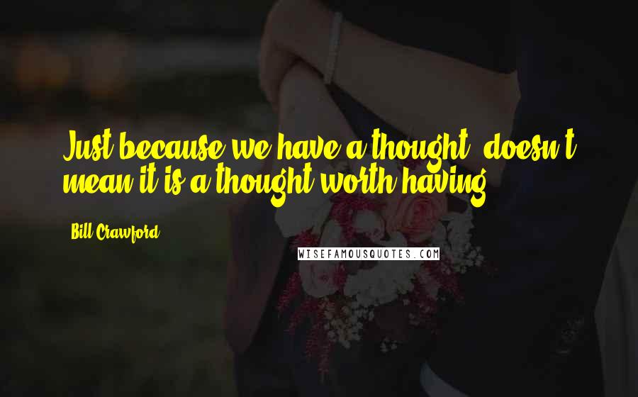 Bill Crawford Quotes: Just because we have a thought, doesn't mean it is a thought worth having.