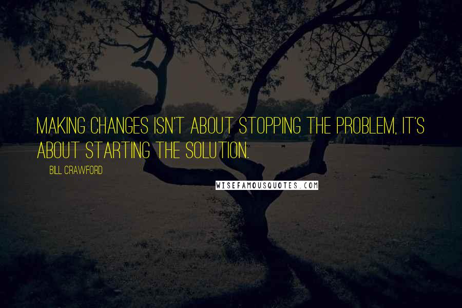 Bill Crawford Quotes: Making changes isn't about stopping the problem, it's about starting the solution.