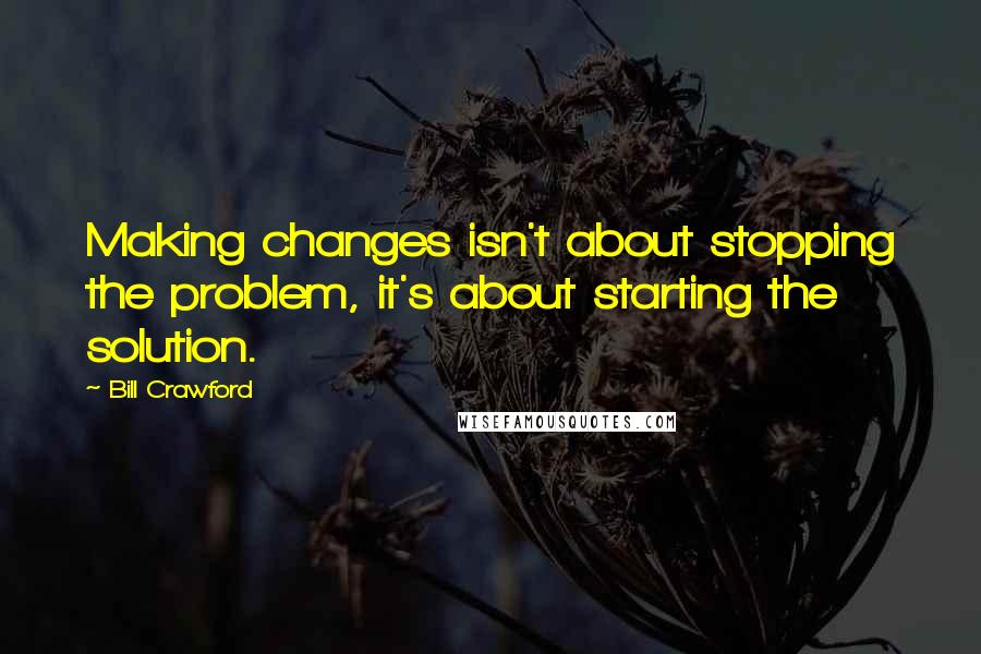 Bill Crawford Quotes: Making changes isn't about stopping the problem, it's about starting the solution.