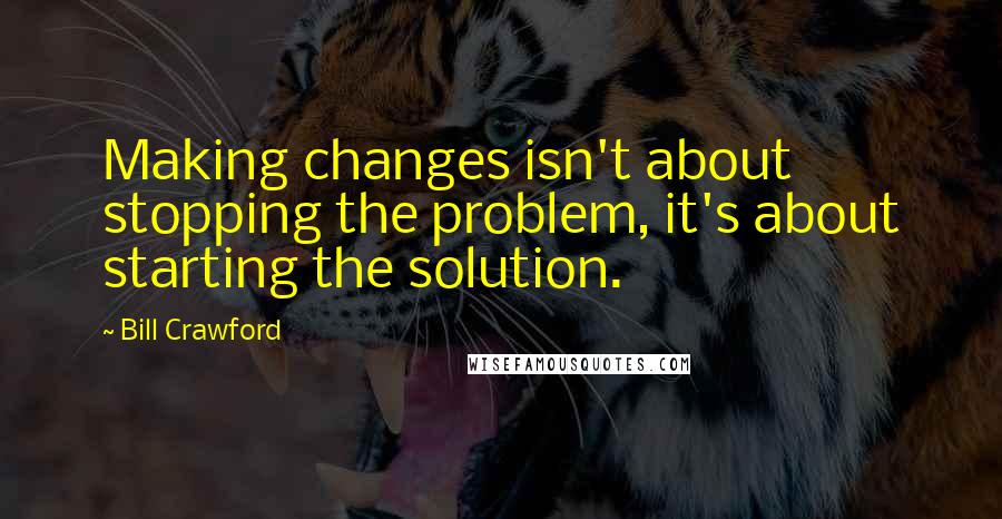 Bill Crawford Quotes: Making changes isn't about stopping the problem, it's about starting the solution.