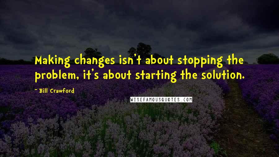 Bill Crawford Quotes: Making changes isn't about stopping the problem, it's about starting the solution.