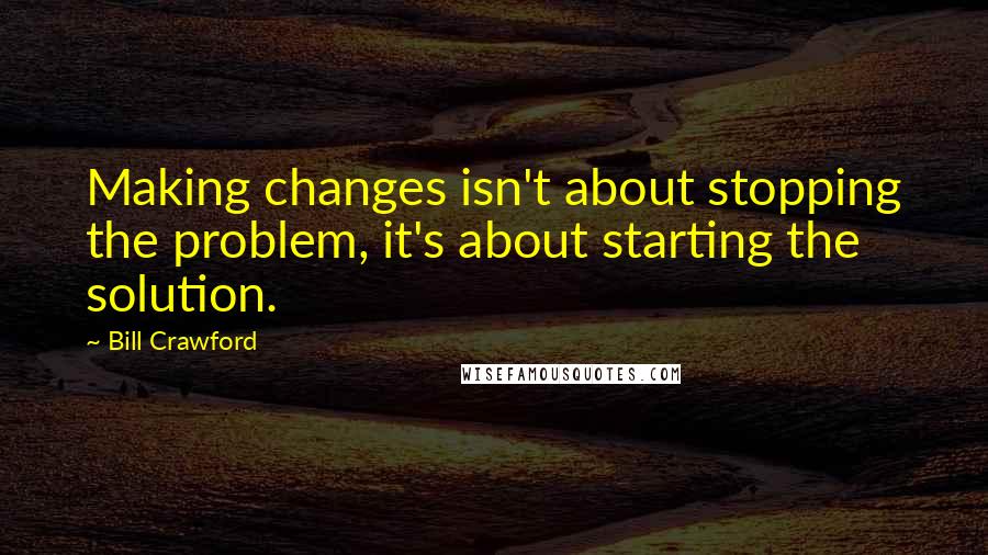 Bill Crawford Quotes: Making changes isn't about stopping the problem, it's about starting the solution.