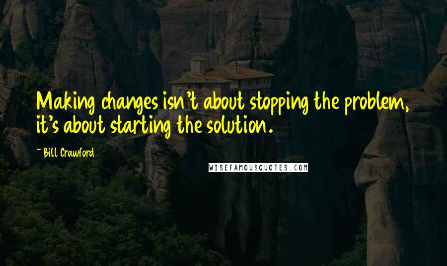 Bill Crawford Quotes: Making changes isn't about stopping the problem, it's about starting the solution.