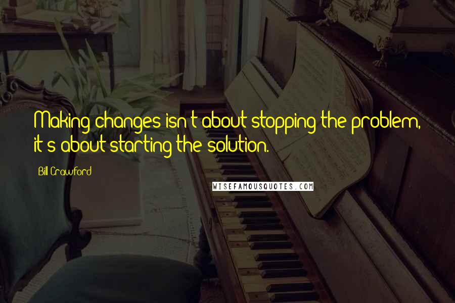 Bill Crawford Quotes: Making changes isn't about stopping the problem, it's about starting the solution.