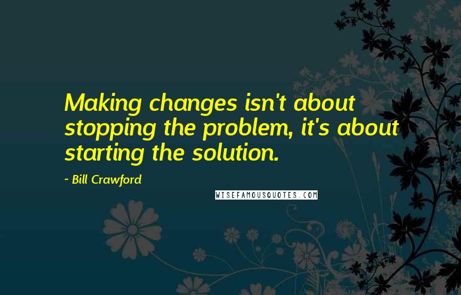 Bill Crawford Quotes: Making changes isn't about stopping the problem, it's about starting the solution.