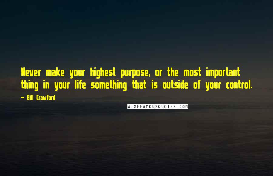 Bill Crawford Quotes: Never make your highest purpose, or the most important thing in your life something that is outside of your control.