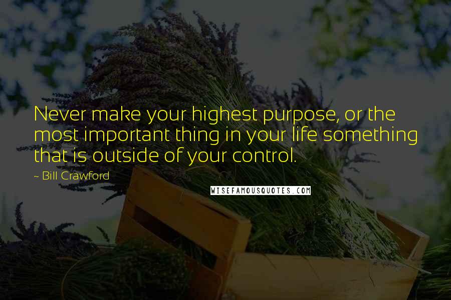 Bill Crawford Quotes: Never make your highest purpose, or the most important thing in your life something that is outside of your control.