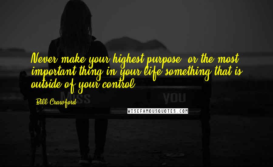 Bill Crawford Quotes: Never make your highest purpose, or the most important thing in your life something that is outside of your control.