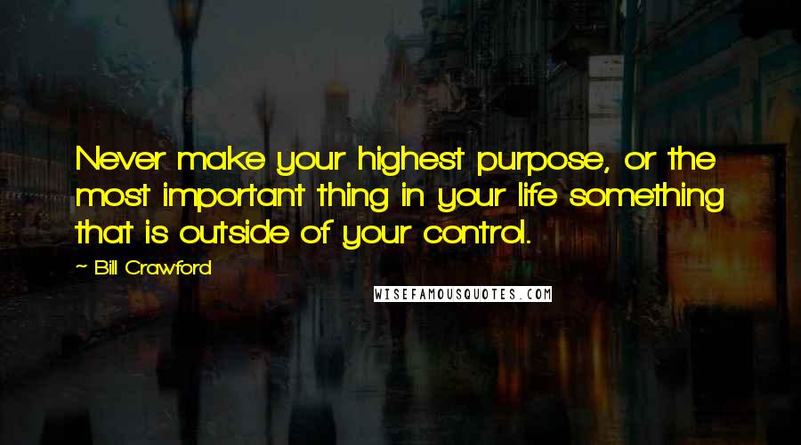 Bill Crawford Quotes: Never make your highest purpose, or the most important thing in your life something that is outside of your control.