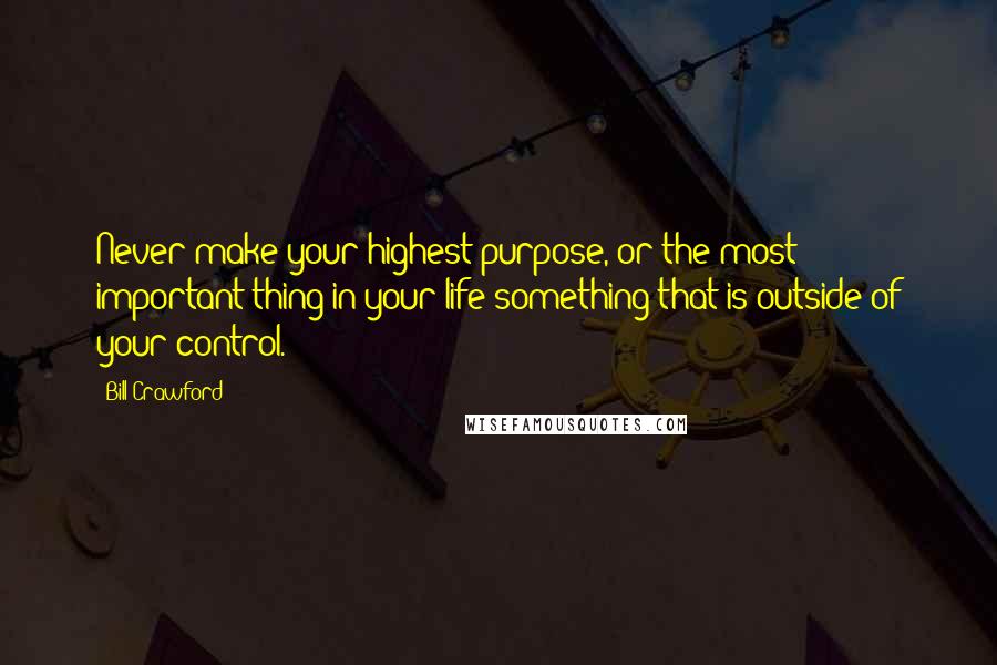Bill Crawford Quotes: Never make your highest purpose, or the most important thing in your life something that is outside of your control.