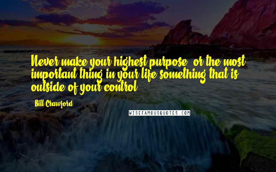 Bill Crawford Quotes: Never make your highest purpose, or the most important thing in your life something that is outside of your control.