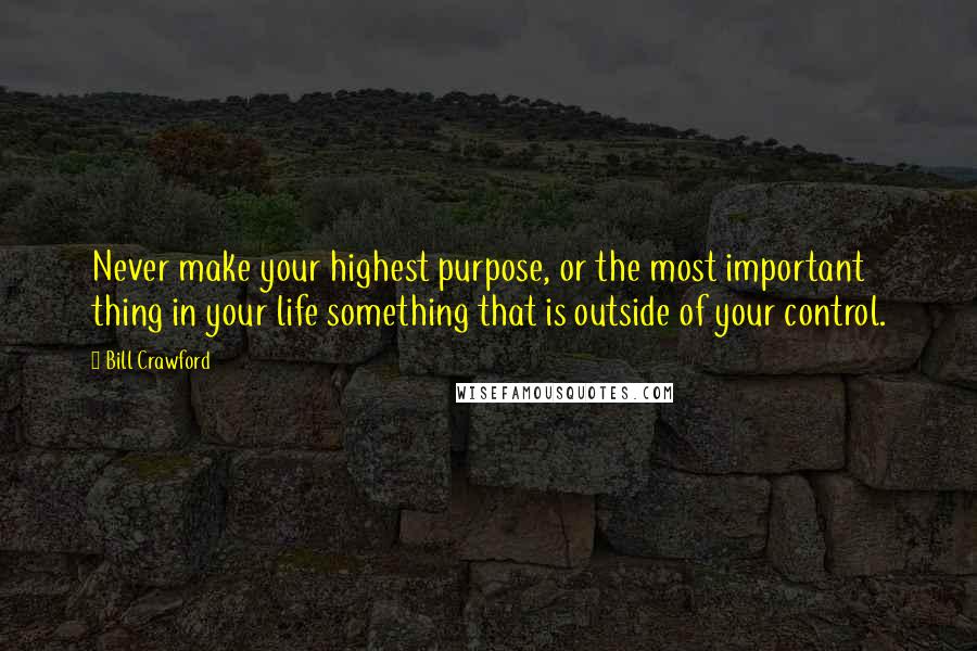 Bill Crawford Quotes: Never make your highest purpose, or the most important thing in your life something that is outside of your control.