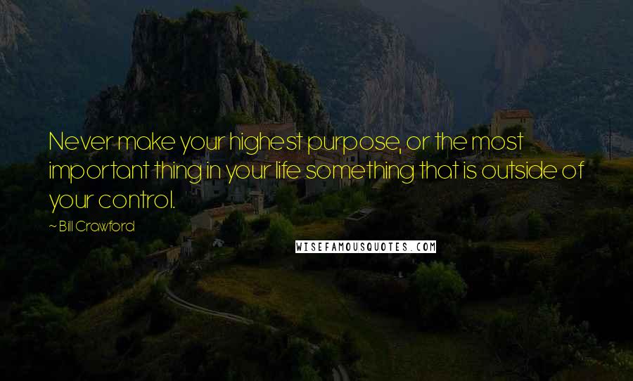 Bill Crawford Quotes: Never make your highest purpose, or the most important thing in your life something that is outside of your control.