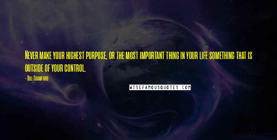 Bill Crawford Quotes: Never make your highest purpose, or the most important thing in your life something that is outside of your control.