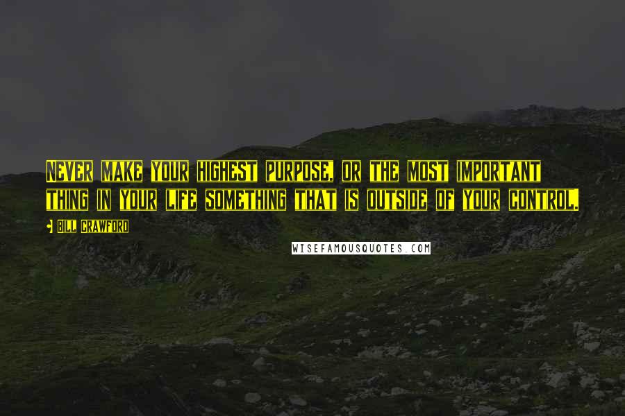 Bill Crawford Quotes: Never make your highest purpose, or the most important thing in your life something that is outside of your control.