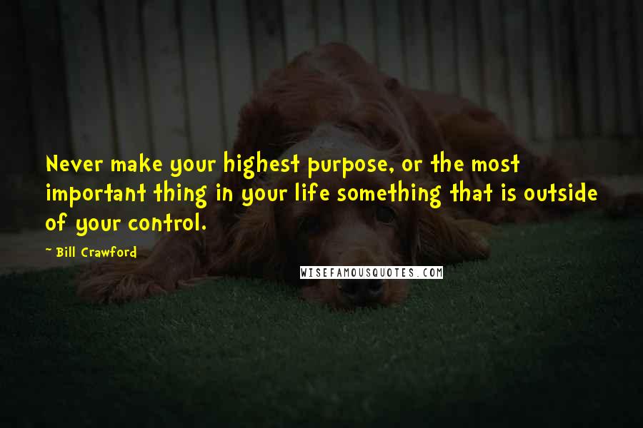 Bill Crawford Quotes: Never make your highest purpose, or the most important thing in your life something that is outside of your control.