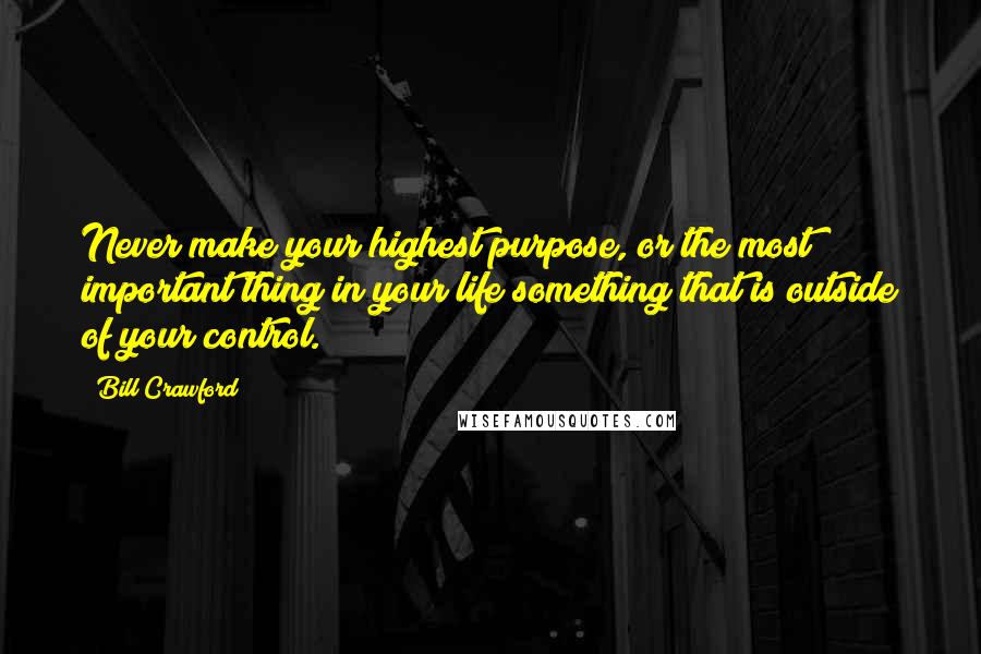 Bill Crawford Quotes: Never make your highest purpose, or the most important thing in your life something that is outside of your control.