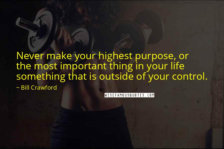 Bill Crawford Quotes: Never make your highest purpose, or the most important thing in your life something that is outside of your control.