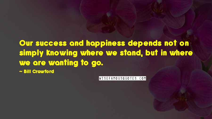 Bill Crawford Quotes: Our success and happiness depends not on simply knowing where we stand, but in where we are wanting to go.